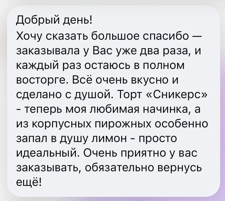 Добрый день! Хочу сказать большое спасибо - заказывала у Вас уже два раза, и каждый раз остаюсь в полном восторге. Всё очень вкусно и сделано с душой. Торт «Сникерс» - теперь моя любимая начинка, а из корпусных пирожных особенно запал в душу лимон - просто идеальный. Очень приятно у вас заказывать, обязательно вернусь ещё!